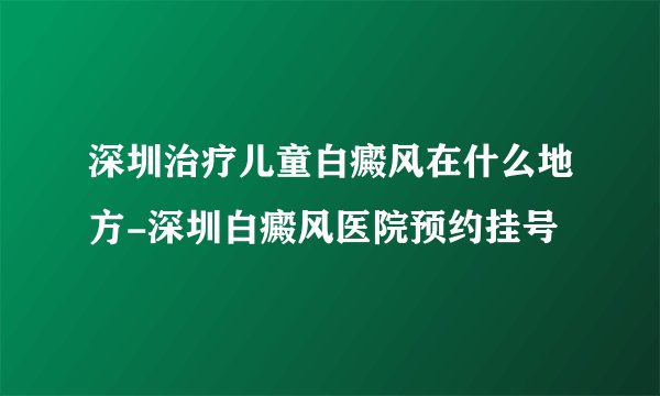 深圳治疗儿童白癜风在什么地方-深圳白癜风医院预约挂号