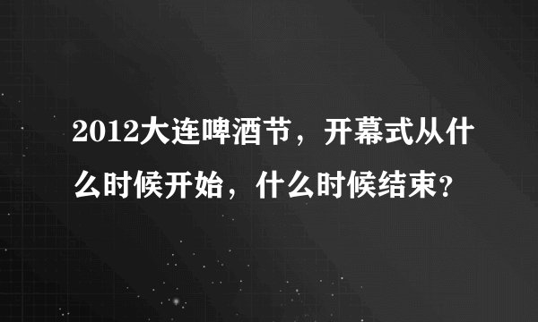 2012大连啤酒节，开幕式从什么时候开始，什么时候结束？