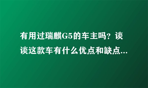 有用过瑞麒G5的车主吗?谈谈这款车有什么优点和缺点?谢谢!