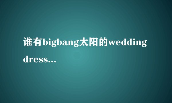 谁有bigbang太阳的wedding dress和I need a girl中文音译歌词lrc