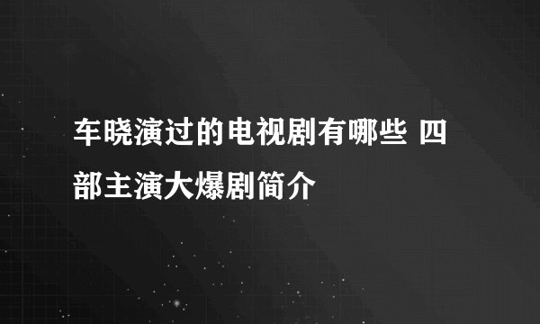 车晓演过的电视剧有哪些 四部主演大爆剧简介