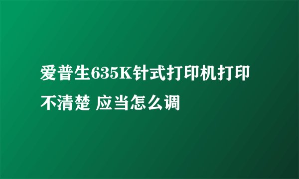 爱普生635K针式打印机打印不清楚 应当怎么调
