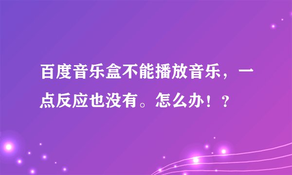 百度音乐盒不能播放音乐，一点反应也没有。怎么办！？