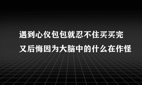 遇到心仪包包就忍不住买买完又后悔因为大脑中的什么在作怪