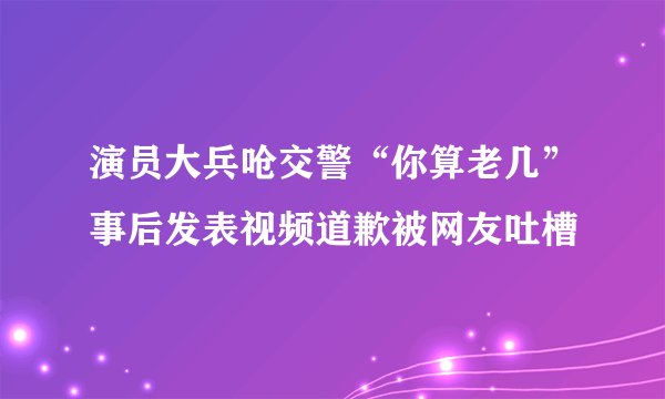 演员大兵呛交警“你算老几”事后发表视频道歉被网友吐槽