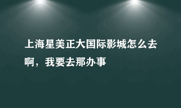 上海星美正大国际影城怎么去啊，我要去那办事