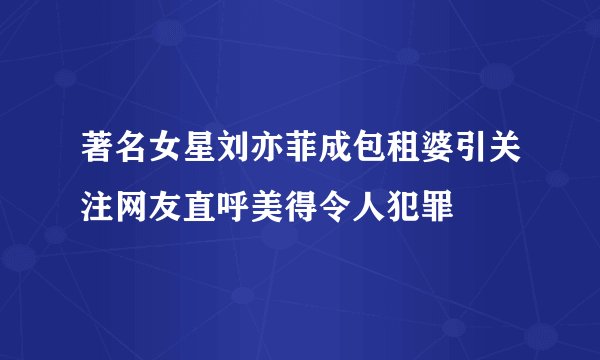 著名女星刘亦菲成包租婆引关注网友直呼美得令人犯罪