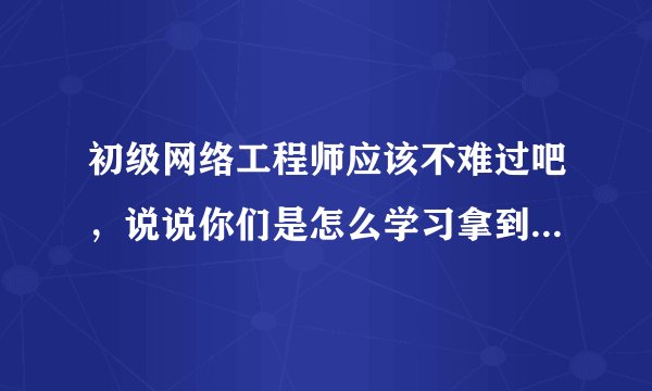 初级网络工程师应该不难过吧，说说你们是怎么学习拿到证书的，我好借鉴一下方法？