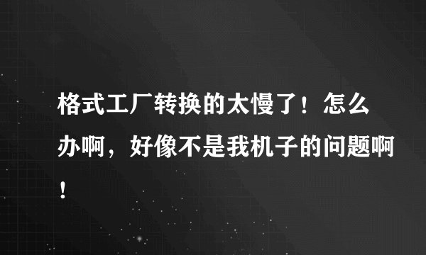 格式工厂转换的太慢了！怎么办啊，好像不是我机子的问题啊！
