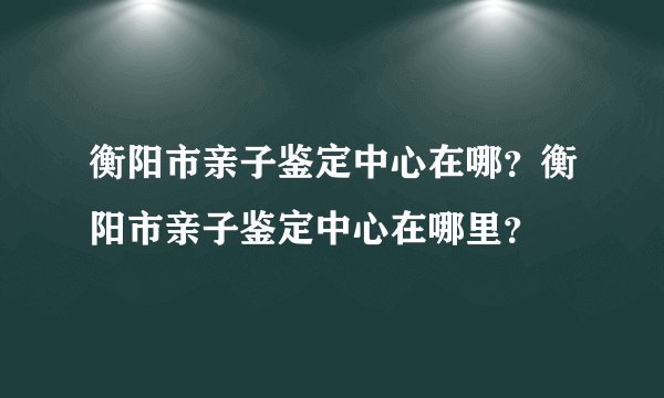 衡阳市亲子鉴定中心在哪？衡阳市亲子鉴定中心在哪里？