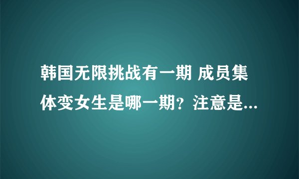 韩国无限挑战有一期 成员集体变女生是哪一期？注意是韩国无限挑战 不是极限挑战！！！