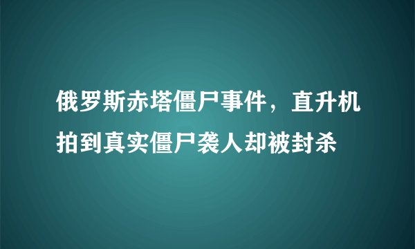 俄罗斯赤塔僵尸事件，直升机拍到真实僵尸袭人却被封杀