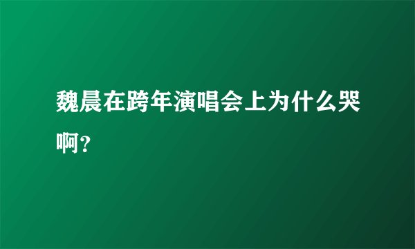 魏晨在跨年演唱会上为什么哭啊？