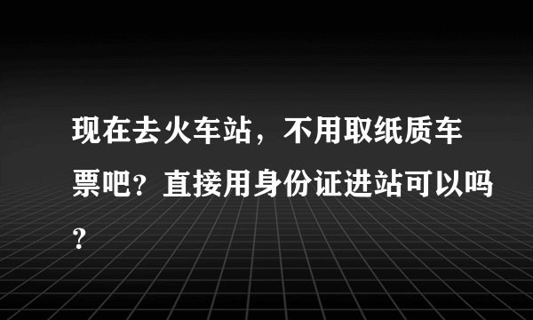 现在去火车站，不用取纸质车票吧？直接用身份证进站可以吗？