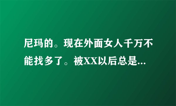 尼玛的。现在外面女人千万不能找多了。被XX以后总是找你，但是你也不能不去，今天x这个明天x那个，都