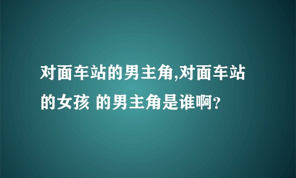 对面车站的男主角,对面车站的女孩 的男主角是谁啊？