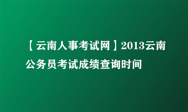 【云南人事考试网】2013云南公务员考试成绩查询时间
