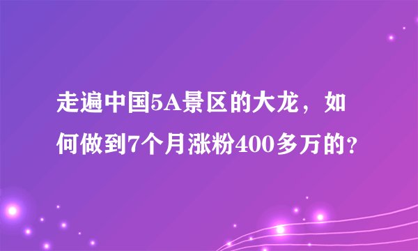 走遍中国5A景区的大龙，如何做到7个月涨粉400多万的？