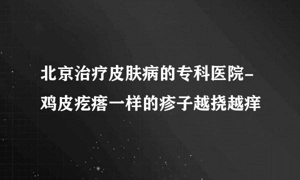 北京治疗皮肤病的专科医院-鸡皮疙瘩一样的疹子越挠越痒