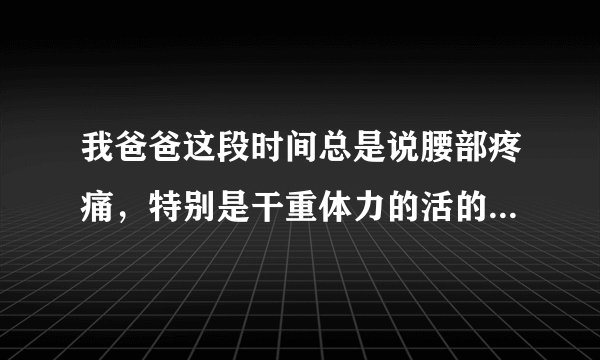 我爸爸这段时间总是说腰部疼痛，特别是干重体力的活的...