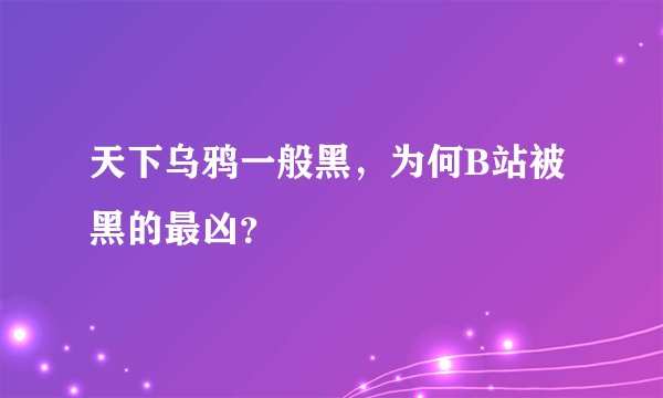天下乌鸦一般黑，为何B站被黑的最凶？
