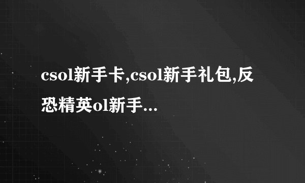 csol新手卡,csol新手礼包,反恐精英ol新手礼包，反恐精英ol新手卡！！