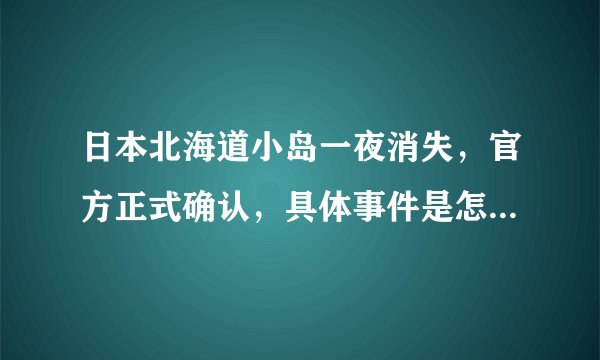 日本北海道小岛一夜消失，官方正式确认，具体事件是怎么回事？