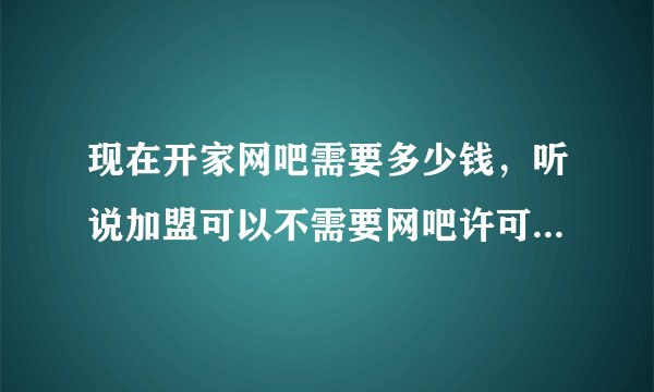 现在开家网吧需要多少钱，听说加盟可以不需要网吧许可证？不知道是真的吗？