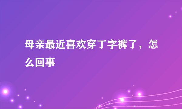 母亲最近喜欢穿丁字裤了，怎么回事