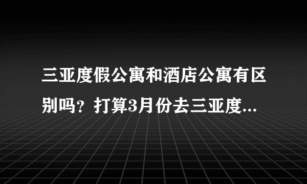 三亚度假公寓和酒店公寓有区别吗？打算3月份去三亚度假，特来问问，要怎么样预订？谁有经验的来说下！