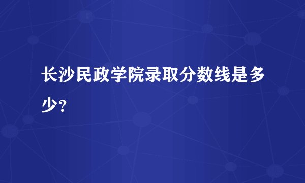 长沙民政学院录取分数线是多少？