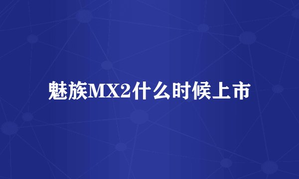 魅族MX2什么时候上市