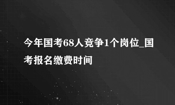 今年国考68人竞争1个岗位_国考报名缴费时间