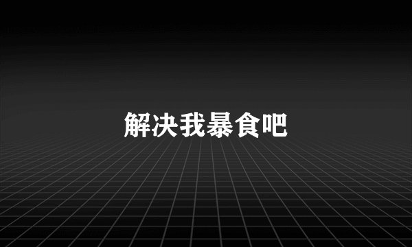 解决我暴食吧