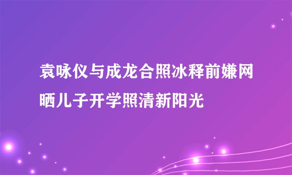 袁咏仪与成龙合照冰释前嫌网晒儿子开学照清新阳光