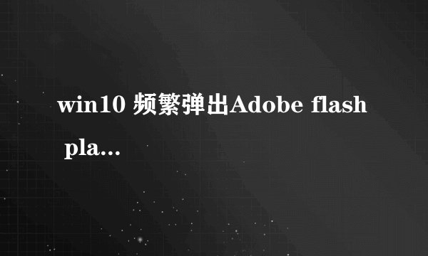 win10 频繁弹出Adobe flash player install,怎么关闭