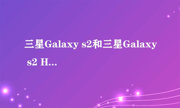 三星Galaxy s2和三星Galaxy s2 HD LTe，三星i9100的分别和选择