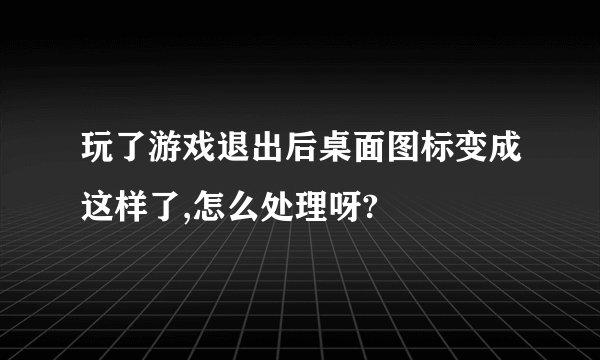 玩了游戏退出后桌面图标变成这样了,怎么处理呀?