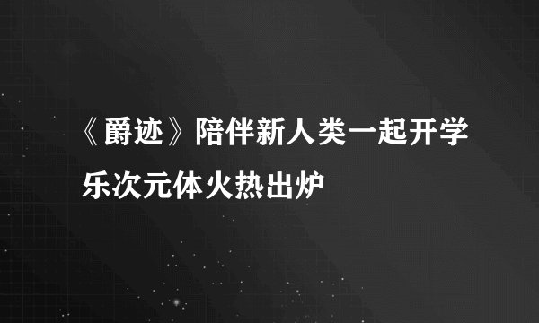《爵迹》陪伴新人类一起开学 乐次元体火热出炉