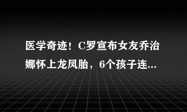医学奇迹！C罗宣布女友乔治娜怀上龙凤胎，6个孩子连续2对龙凤胎