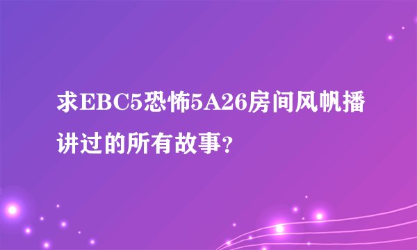 求EBC5恐怖5A26房间风帆播讲过的所有故事？