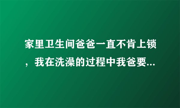 家里卫生间爸爸一直不肯上锁，我在洗澡的过程中我爸要进去，但我说没洗好，