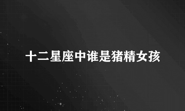 十二星座中谁是猪精女孩