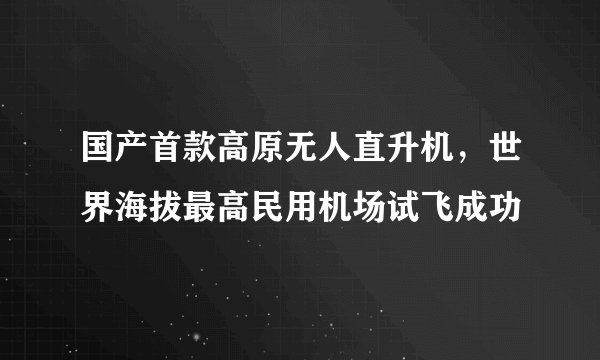 国产首款高原无人直升机，世界海拔最高民用机场试飞成功