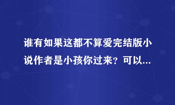 谁有如果这都不算爱完结版小说作者是小孩你过来？可以发过来吗？