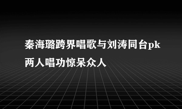 秦海璐跨界唱歌与刘涛同台pk两人唱功惊呆众人