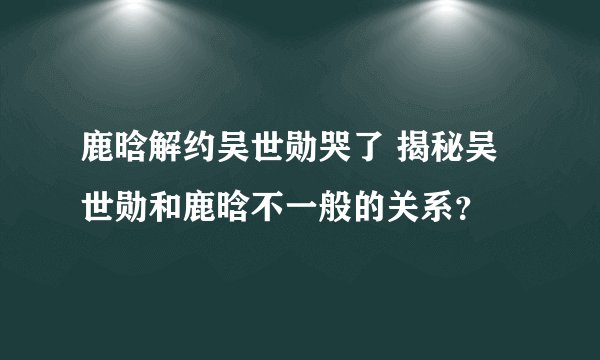 鹿晗解约吴世勋哭了 揭秘吴世勋和鹿晗不一般的关系?