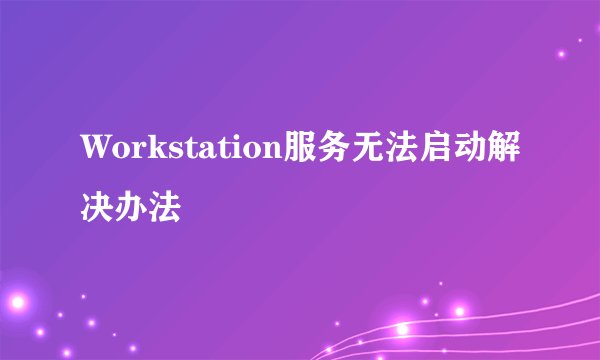 Workstation服务无法启动解决办法