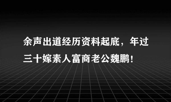 余声出道经历资料起底，年过三十嫁素人富商老公魏鹏！