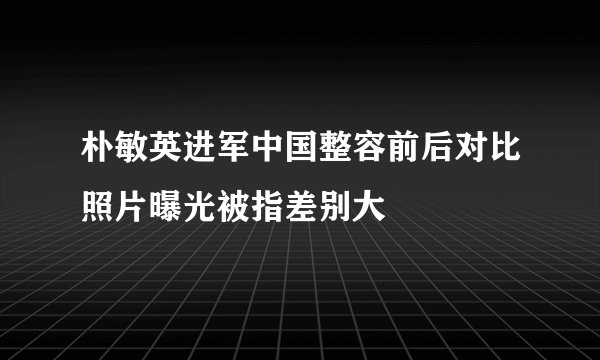 朴敏英进军中国整容前后对比照片曝光被指差别大